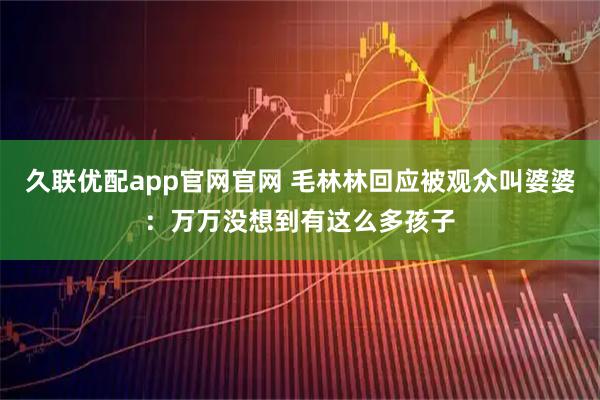 久联优配app官网官网 毛林林回应被观众叫婆婆：万万没想到有这么多孩子