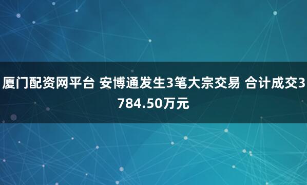 厦门配资网平台 安博通发生3笔大宗交易 合计成交3784.50万元