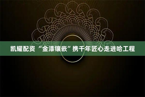 凯耀配资 “金漆镶嵌”携千年匠心走进哈工程