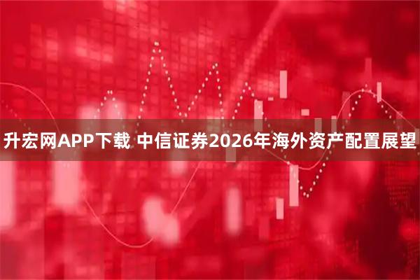 升宏网APP下载 中信证券2026年海外资产配置展望