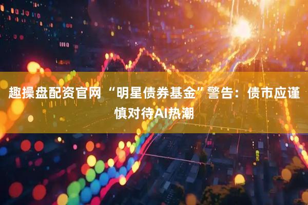 趣操盘配资官网 “明星债券基金”警告：债市应谨慎对待AI热潮