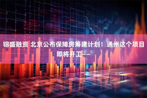 镕盛融资 北京公布保障房筹建计划！通州这个项目即将开工——