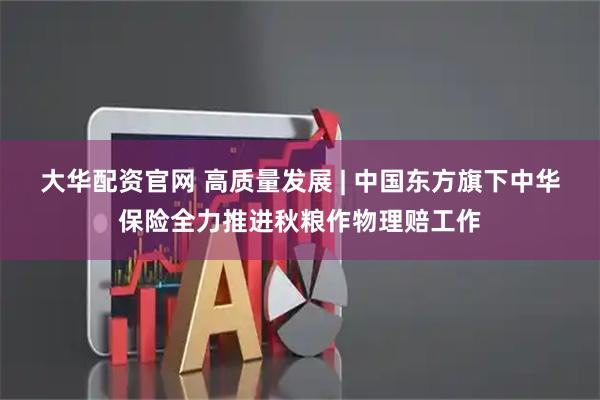 大华配资官网 高质量发展 | 中国东方旗下中华保险全力推进秋粮作物理赔工作