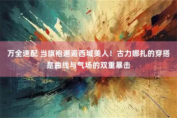 万全速配 当旗袍邂逅西域美人!古力娜扎的穿搭是曲线与气场的双重暴击