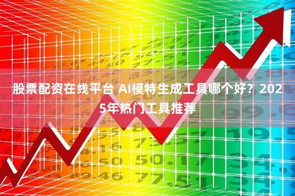 股票配资在线平台 AI模特生成工具哪个好?2025年热门工具推荐
