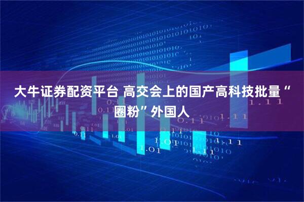 大牛证券配资平台 高交会上的国产高科技批量“圈粉”外国人