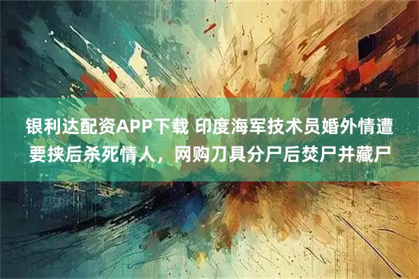 银利达配资APP下载 印度海军技术员婚外情遭要挟后杀死情人，网购刀具分尸后焚尸并藏尸