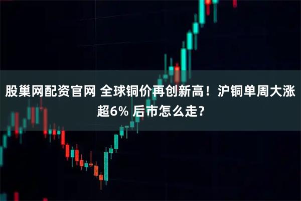 股巢网配资官网 全球铜价再创新高!沪铜单周大涨超6% 后市怎么走?
