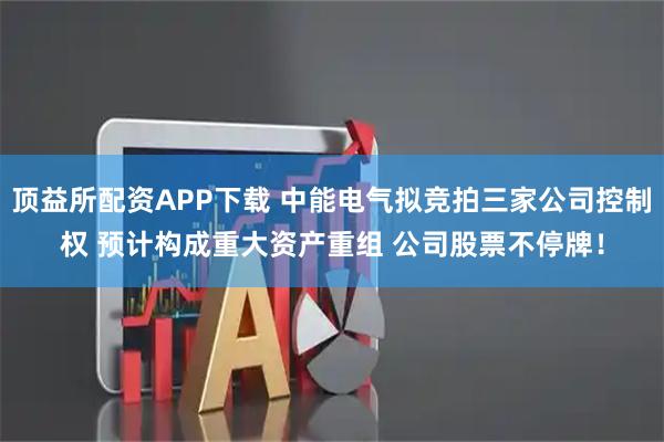 顶益所配资APP下载 中能电气拟竞拍三家公司控制权 预计构成重大资产重组 公司股票不停牌！