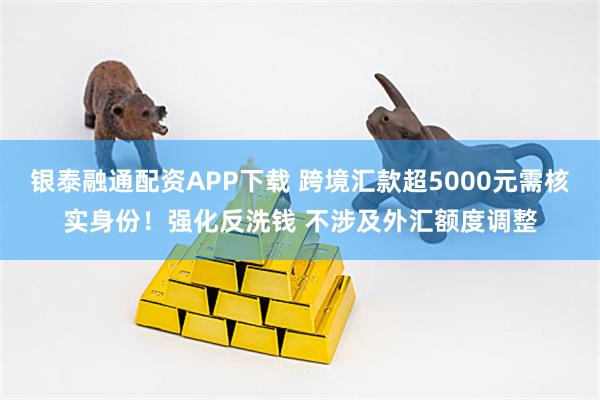 银泰融通配资APP下载 跨境汇款超5000元需核实身份!强化反洗钱 不涉及外汇额度调整