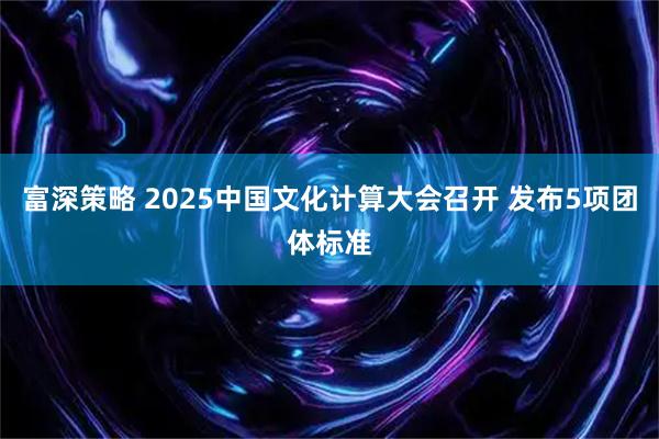 富深策略 2025中国文化计算大会召开 发布5项团体标准