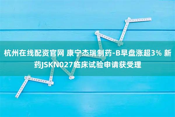 杭州在线配资官网 康宁杰瑞制药-B早盘涨超3% 新药JSKN027临床试验申请获受理