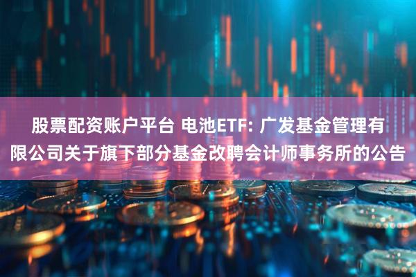 股票配资账户平台 电池ETF: 广发基金管理有限公司关于旗下部分基金改聘会计师事务所的公告