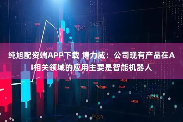 纯旭配资端APP下载 博力威：公司现有产品在AI相关领域的应用主要是智能机器人