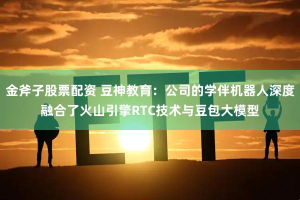 金斧子股票配资 豆神教育：公司的学伴机器人深度融合了火山引擎RTC技术与豆包大模型