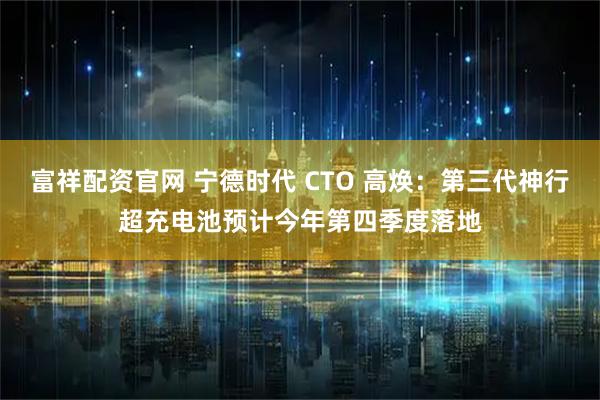 富祥配资官网 宁德时代 CTO 高焕：第三代神行超充电池预计今年第四季度落地
