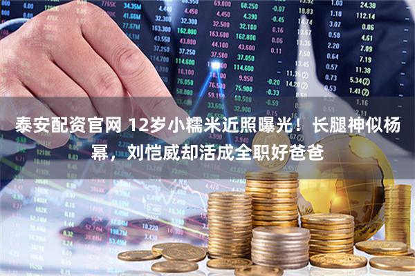 泰安配资官网 12岁小糯米近照曝光！长腿神似杨幂，刘恺威却活成全职好爸爸