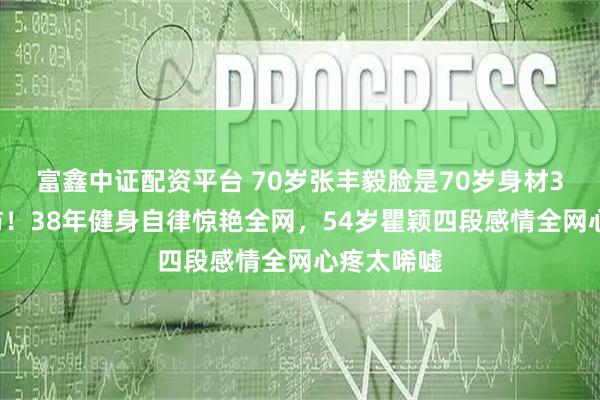 富鑫中证配资平台 70岁张丰毅脸是70岁身材30岁太破防！38年健身自律惊艳全网，54岁瞿颖四段感情全网心疼太唏嘘