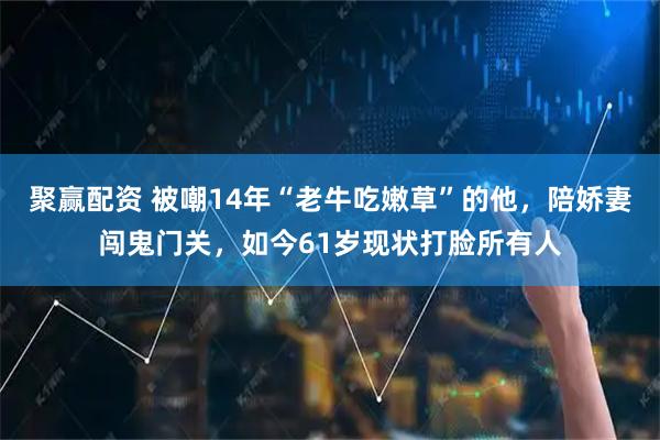 聚赢配资 被嘲14年“老牛吃嫩草”的他，陪娇妻闯鬼门关，如今61岁现状打脸所有人