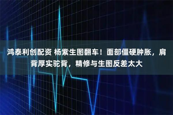 鸿泰利创配资 杨紫生图翻车！面部僵硬肿胀，肩背厚实驼背，精修与生图反差太大