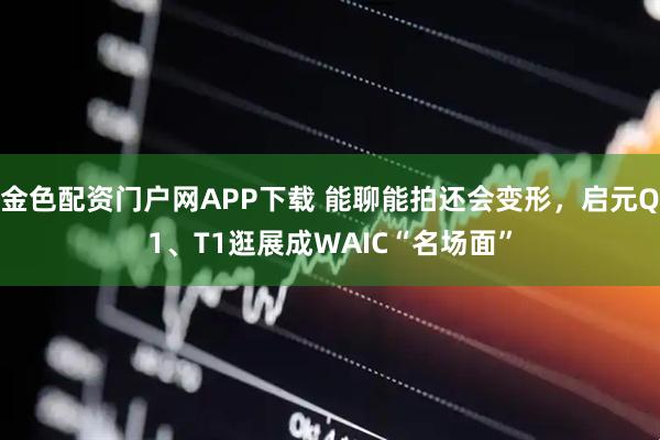 金色配资门户网APP下载 能聊能拍还会变形，启元Q1、T1逛展成WAIC“名场面”