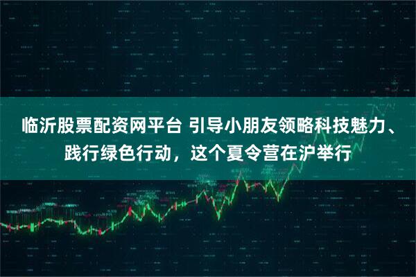临沂股票配资网平台 引导小朋友领略科技魅力、践行绿色行动，这个夏令营在沪举行