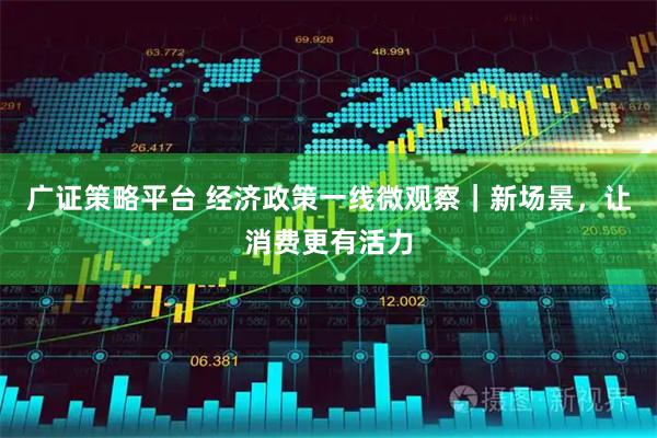 广证策略平台 经济政策一线微观察｜新场景，让消费更有活力