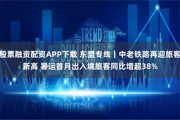 股票融资配资APP下载 东盟专线｜中老铁路再迎旅客新高 暑运首月出入境旅客同比增超38%