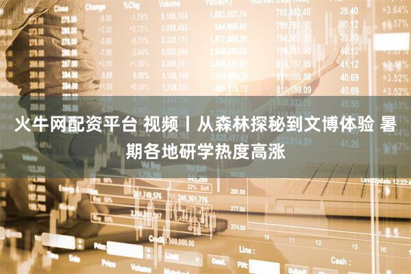 火牛网配资平台 视频丨从森林探秘到文博体验 暑期各地研学热度高涨