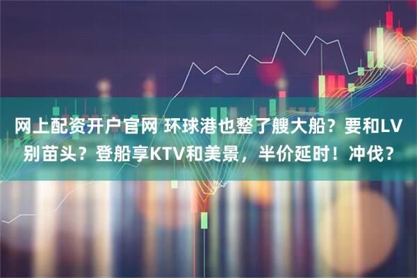 网上配资开户官网 环球港也整了艘大船？要和LV别苗头？登船享KTV和美景，半价延时！冲伐？