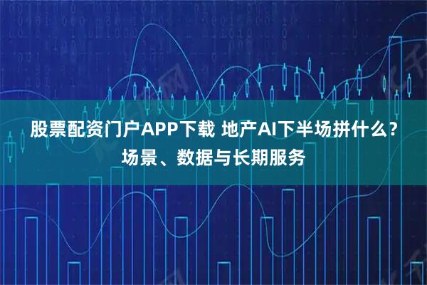 股票配资门户APP下载 地产AI下半场拼什么？场景、数据与长期服务