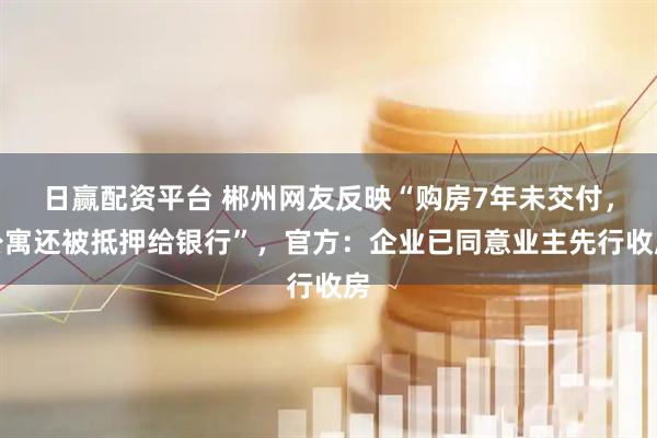 日赢配资平台 郴州网友反映“购房7年未交付，公寓还被抵押给银行”，官方：企业已同意业主先行收房