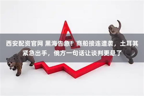 西安配资官网 黑海告急！商船接连遭袭，土耳其紧急出手，俄方一句话让谈判更悬了