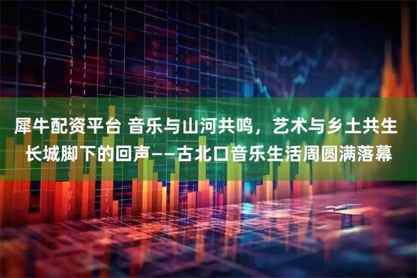 犀牛配资平台 音乐与山河共鸣，艺术与乡土共生 长城脚下的回声——古北口音乐生活周圆满落幕