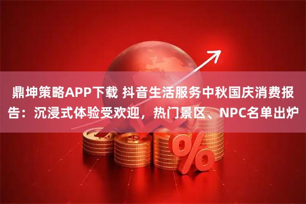 鼎坤策略APP下载 抖音生活服务中秋国庆消费报告：沉浸式体验受欢迎，热门景区、NPC名单出炉